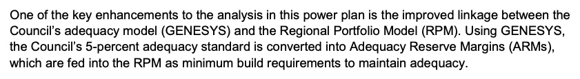 Seventh Power Plan excerpt: One of the key enhancements to the analysis in this power plan is the improved linkage between the Council's adequacy model (GENESYS) and the Regional Portfolio Model (RPM). Using GENESYS, the Council's 5-percent adequacy standard is converted into Adequacy Reserve Margins (ARMs), which are fed into the RPM as minimum build requirements to maintain adequacy.